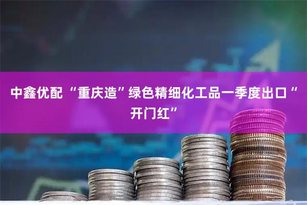 中鑫优配 “重庆造”绿色精细化工品一季度出口“开门红”