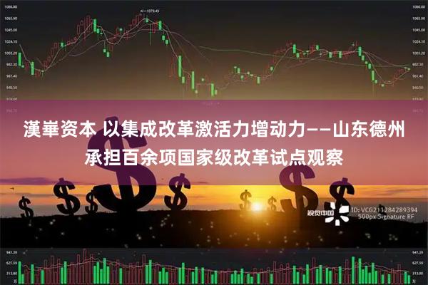 漢崋资本 以集成改革激活力增动力——山东德州承担百余项国家级改革试点观察
