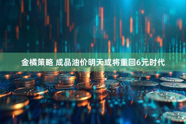 金橘策略 成品油价明天或将重回6元时代