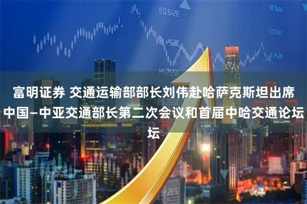 富明证券 交通运输部部长刘伟赴哈萨克斯坦出席中国—中亚交通部长第二次会议和首届中哈交通论坛