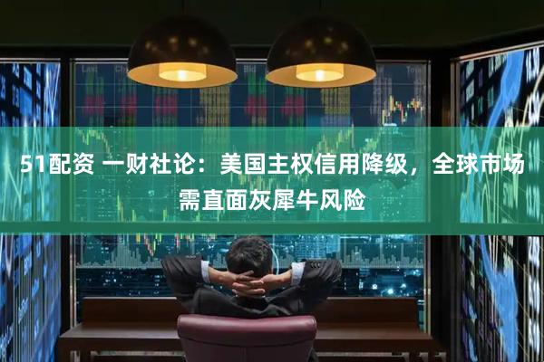 51配资 一财社论：美国主权信用降级，全球市场需直面灰犀牛风险