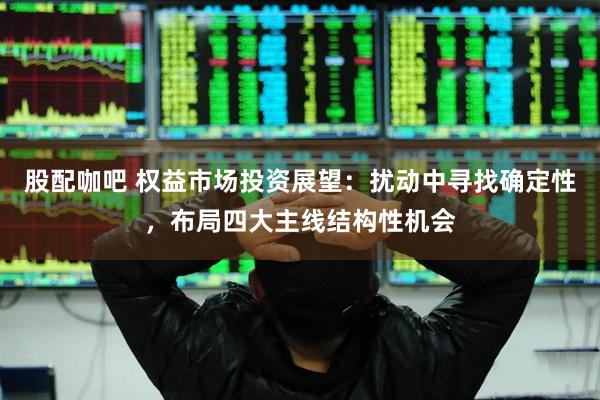 股配咖吧 权益市场投资展望：扰动中寻找确定性，布局四大主线结构性机会