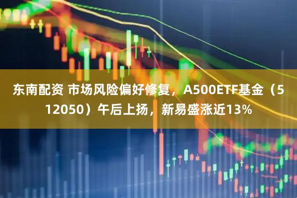 东南配资 市场风险偏好修复，A500ETF基金（512050）午后上扬，新易盛涨近13%