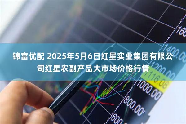 锦富优配 2025年5月6日红星实业集团有限公司红星农副产品大市场价格行情