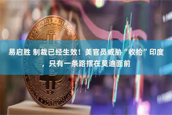易启胜 制裁已经生效！美官员威胁“收拾”印度，只有一条路摆在莫迪面前