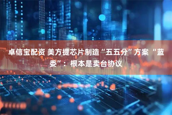 卓信宝配资 美方提芯片制造“五五分”方案 “蓝委”：根本是卖台协议