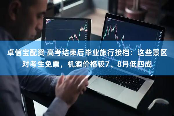 卓信宝配资 高考结束后毕业旅行接档：这些景区对考生免票，机酒价格较7、8月低四成