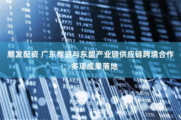 顺发配资 广东推进与东盟产业链供应链跨境合作，多项成果落地
