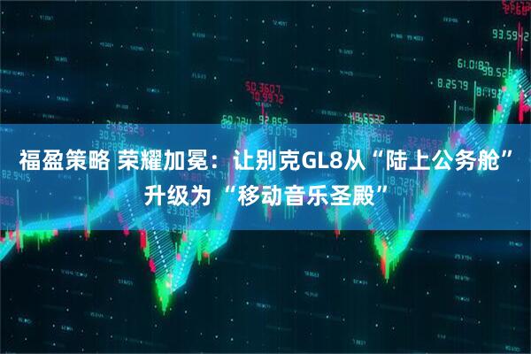 福盈策略 荣耀加冕:让别克GL8从“陆上公务舱”升级为 “移动音乐圣殿”