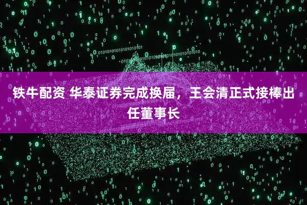 铁牛配资 华泰证券完成换届,王会清正式接棒出任董事长