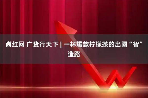 尚红网 广货行天下 | 一杯爆款柠檬茶的出圈“智”造路