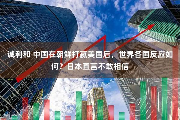 诚利和 中国在朝鲜打赢美国后,世界各国反应如何?日本直言不敢相信
