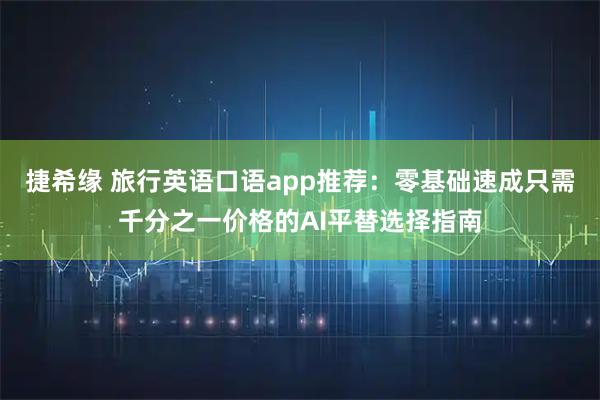 捷希缘 旅行英语口语app推荐:零基础速成只需千分之一价格的AI平替选择指南
