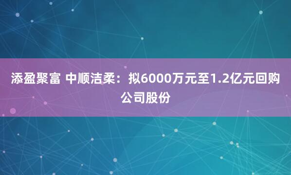 添盈聚富 中顺洁柔：拟6000万元至1.2亿元回购公司股份