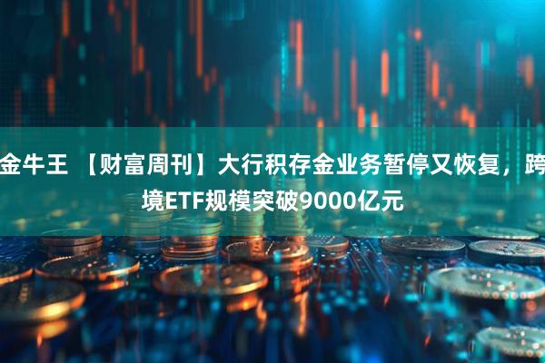 金牛王 【财富周刊】大行积存金业务暂停又恢复,跨境ETF规模突破9000亿元