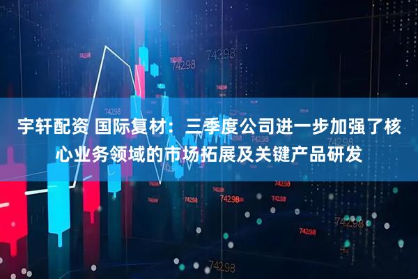 宇轩配资 国际复材:三季度公司进一步加强了核心业务领域的市场拓展及关键产品研发