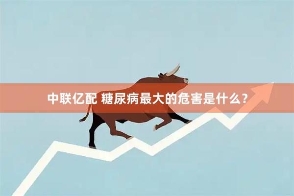 中联亿配 糖尿病最大的危害是什么？