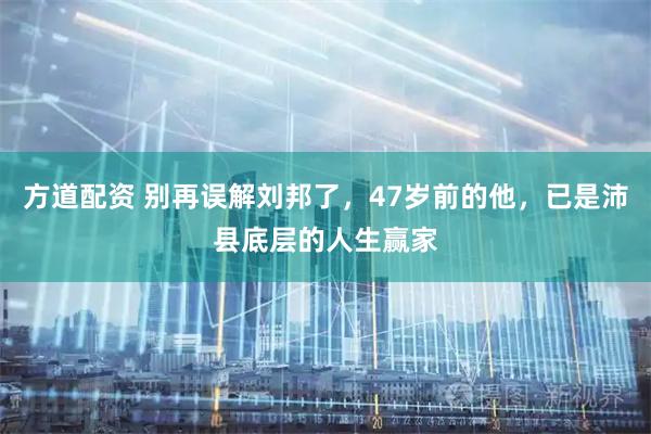 方道配资 别再误解刘邦了，47岁前的他，已是沛县底层的人生赢家