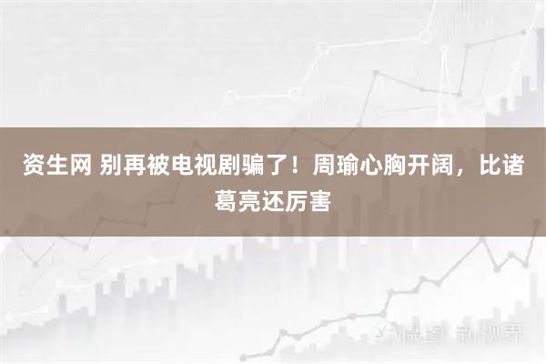 资生网 别再被电视剧骗了！周瑜心胸开阔，比诸葛亮还厉害