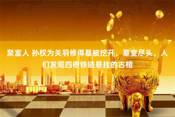 聚富人 孙权为关羽修得墓被挖开，墓室尽头，人们发现四根铁链悬挂的古棺