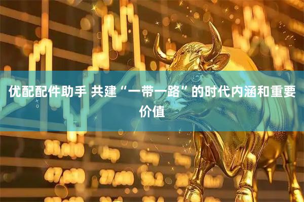 优配配件助手 共建“一带一路”的时代内涵和重要价值